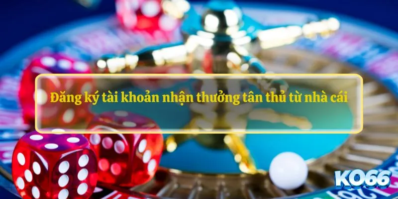Đăng ký tài khoản nhận thưởng tân thủ từ nhà cái